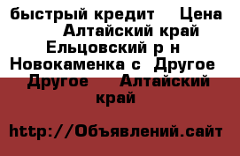 быстрый кредит  › Цена ­ 1 - Алтайский край, Ельцовский р-н, Новокаменка с. Другое » Другое   . Алтайский край